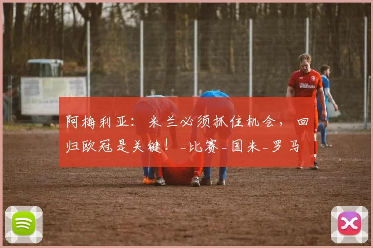 阿梅利亚：米兰必须抓住机会，回归欧冠是关键！_比赛_国米_罗马