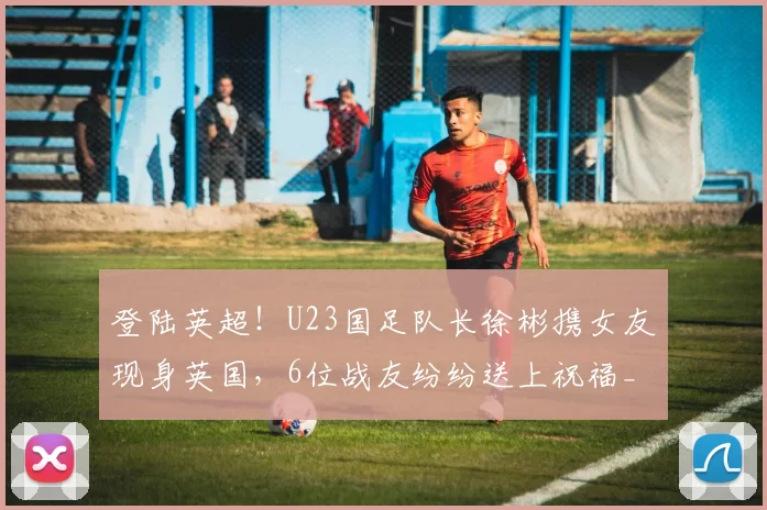 登陆英超!U23国足队长徐彬携女友现身英国,6位战友纷纷送上祝福_狼队_中国_队友