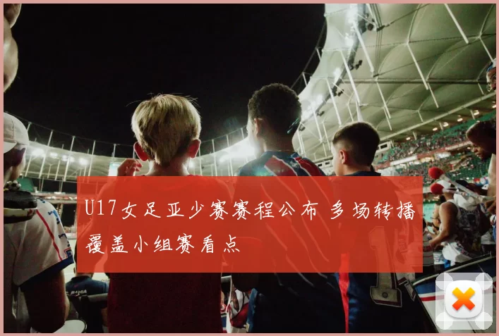 U17女足亚少赛赛程公布 多场转播覆盖小组赛看点