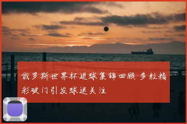 俄罗斯世界杯进球集锦回顾 多粒精彩破门引发球迷关注