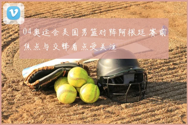 04奥运会美国男篮对阵阿根廷 赛前焦点与交锋看点受关注