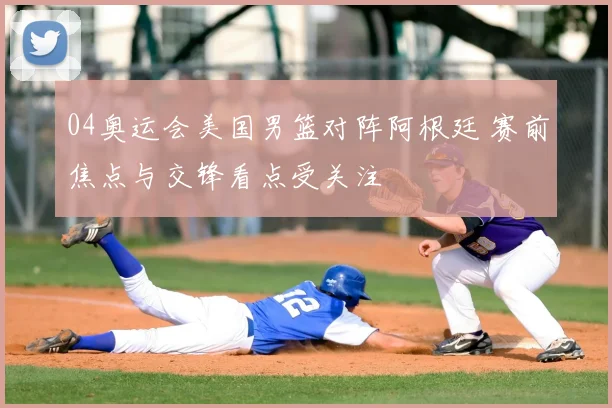 04奥运会美国男篮对阵阿根廷 赛前焦点与交锋看点受关注