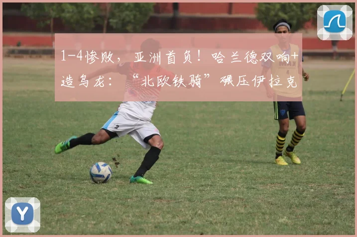 1-4惨败,亚洲首负!哈兰德双响+造乌龙:“北欧铁骑”碾压伊拉克
