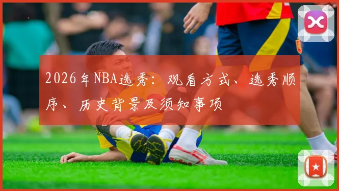 2026年NBA选秀：观看方式、选秀顺序、历史背景及须知事项