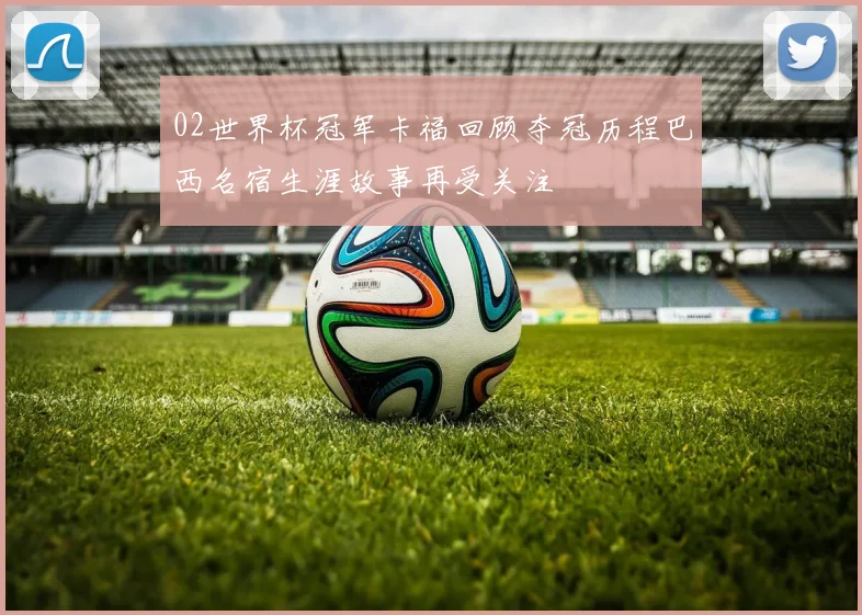 02世界杯冠军卡福回顾夺冠历程巴西名宿生涯故事再受关注