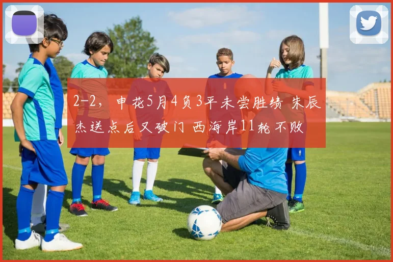 2-2，申花5月4负3平未尝胜绩 朱辰杰送点后又破门 西海岸11轮不败