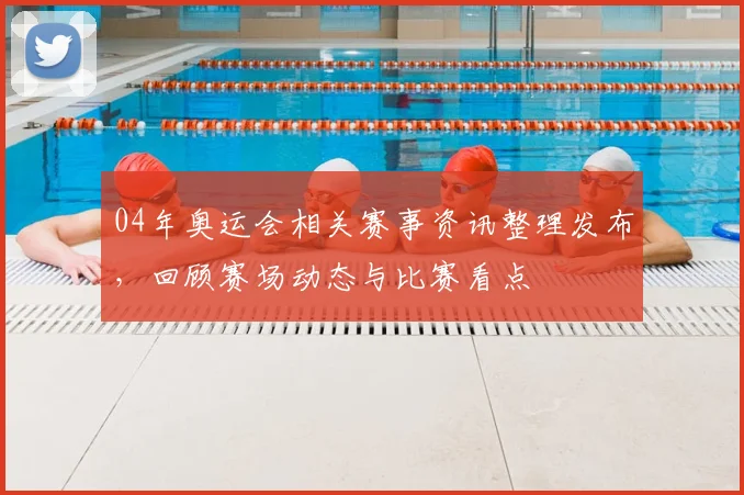 04年奥运会相关赛事资讯整理发布，回顾赛场动态与比赛看点