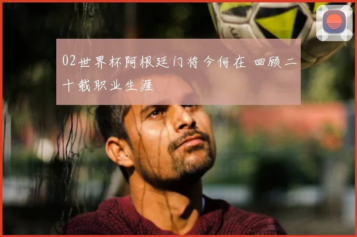 02世界杯阿根廷门将今何在 回顾二十载职业生涯