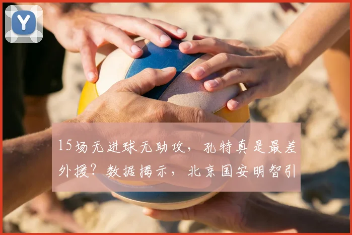 15场无进球无助攻，孔特真是最差外援？数据揭示，北京国安明智引援_古加更_比赛_赛季