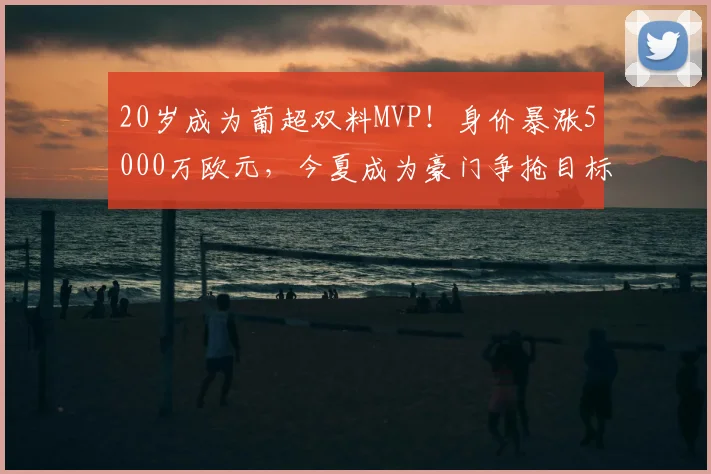 20岁成为葡超双料MVP！身价暴涨5000万欧元，今夏成为豪门争抢目标